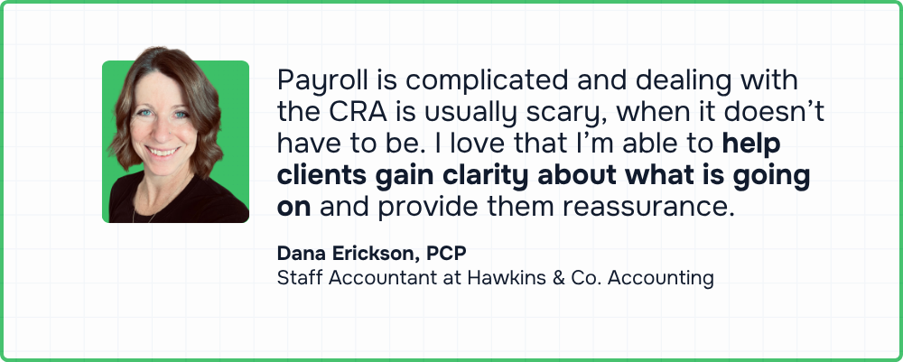 “Payroll is complicated and dealing with CRA is usually scary, when it doesn't have to be. I love that I'm able to help clients gain clarity about what is going on and provide them reassurance.” — Dana Erickson, PCP, Staff Accountant, Hawkins & Co. Accounting