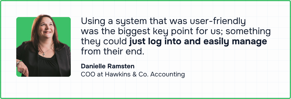 “Using a system that was user-friendly was the biggest key point for us, something they could just log into and easily manage from their end.”  — Danielle Ramsten, COO, Hawkins & Co. Accounting